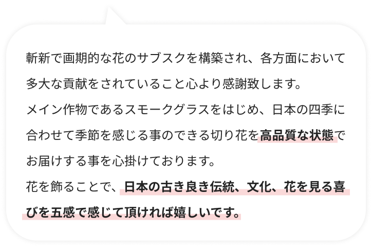 斬新で画期的な花のサブスクを構築され、各方面において多大な貢献をされていること心より感謝致します。メイン作物であるスモークグラスをはじめ、日本の四季に合わせて季節を感じる事のできる切り花を高品質な状態でお届けする事を心掛けております。花を飾ることで、日本の古き良き伝統、文化、花を見る喜びを五感で感じて頂ければ嬉しいです。