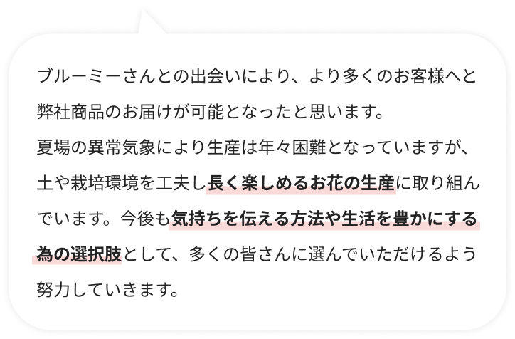 ブルーミーさんとの出会いにより、より多くのお客様へと弊社商品のお届けが可能となったと思います。夏場の異常気象により生産は年々困難となっていますが、土や栽培環境を工夫し長く楽しめるお花の生産に取り組んでいます。今後も気持ちを伝える方法や生活を豊かにする為の選択肢として、多くの皆さんに選んでいただけるよう努力していきます。