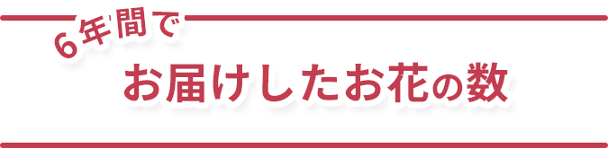 6年間でお届けしたお花の数